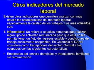 Otros indicadores del mercado
                  laboral
Existen otros indicadores que permiten analizar con más
  detalle las características del mercado laboral,
  especialmente la calidad de los trabajos. Los más utilizados
  son:
1. Informalidad: Se refiere a aquellas personas que realizan
   algún tipo de actividad remunerada pero que ésta no les
   permite tener un flujo de ingresos estable y condiciones de
   trabajo socialmente aceptables. En Colombia el DANE
   considera como trabajadores del sector informal a los
   ocupados con las siguientes características:
• Empleados del servicio doméstico y trabajadores familiares
  sin remuneración.
 