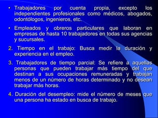 • Trabajadores    por    cuenta  propia, excepto   los
  independientes profesionales como médicos, abogados,
  odontólogos, ingenieros, etc.
• Empleados y obreros particulares que laboran en
  empresas de hasta 10 trabajadores en todas sus agencias
  y sucursales.
2. Tiempo en el trabajo: Busca medir la duración y
  experiencia en el empleo.
3. Trabajadores de tiempo parcial: Se refiere a aquellas
  personas que pueden trabajar más tiempo del que
  destinan a sus ocupaciones remuneradas y trabajan
  menos de un número de horas determinado y no desean
  trabajar más horas.
4. Duración del desempleo: mide el número de meses que
   una persona ha estado en busca de trabajo.
 