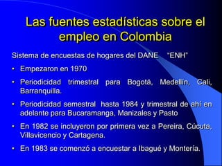 Las fuentes estadísticas sobre el
         empleo en Colombia
Sistema de encuestas de hogares del DANE     “ENH”
• Empezaron en 1970
• Periodicidad trimestral para Bogotá, Medellín, Cali,
  Barranquilla.
• Periodicidad semestral hasta 1984 y trimestral de ahí en
  adelante para Bucaramanga, Manizales y Pasto
• En 1982 se incluyeron por primera vez a Pereira, Cúcuta,
  Villavicencio y Cartagena.
• En 1983 se comenzó a encuestar a Ibagué y Montería.
 
