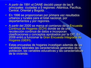 • A partir de 1991 el DANE decidió pasar de las 8
  principales ciudades a 5 regiones: Atlántica, Pacífica,
  Central, Oriental y Bogotá.
• En 1996 se proporcionan por primera vez resultados
  urbanos y rurales para el total nacional, por
  departamentos y por regiones.
• A partir del 2000 se marca el comienzo de la Encuesta
  Continua de Hogares (ECH) donde se da una
  recolección continua de datos e incorporan
  clasificaciones y conceptos aprobados por la OIT. En
  2006 entró a funcionar la Gran Encuesta Integrada de
  Hogares (GEIH).
• Estas encuestas de hogares investigan además de las
  variables laborales las características generales de la
  población, las variables educativas y las características
  de la vivienda.
 