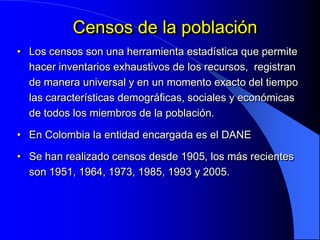 Censos de la población
• Los censos son una herramienta estadística que permite
  hacer inventarios exhaustivos de los recursos, registran
  de manera universal y en un momento exacto del tiempo
  las características demográficas, sociales y económicas
  de todos los miembros de la población.

• En Colombia la entidad encargada es el DANE

• Se han realizado censos desde 1905, los más recientes
  son 1951, 1964, 1973, 1985, 1993 y 2005.
 