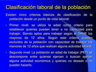 Clasificación laboral de la población
Existen cinco criterios básicos de clasificación de la
  población desde un punto de vista laboral:
•   Primer nivel: se utiliza la edad como criterio para
    establecer quienes pueden tener o no capacidad para
    trabajar. Siendo aptos para trabajar según el DANE los
    mayores de 12 años. Según este criterio quedan
    excluidos de la población con capacidad de trabajar los
    menores de 12 años que realizan alguna actividad laboral.
•   Segundo nivel: La población en edad de trabajar (PET) se
    descompone entre quienes ejercen o buscan ejercer
    alguna actividad económica y quienes no desean o no
    pueden hacerlo.
 