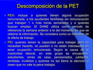 Descomposición de la PET
   PEA: incluye a quienes tienen alguna ocupación
    remunerada, a los ayudantes familiares sin remuneración
    que trabajan 1 o más horas semanales y a quienes
    buscan empleo. El DANE utiliza como período de
    referencia la semana anterior a la del momento en que se
    obtiene la información. Se considera como un indicador de
    la oferta de trabajo
   PEI: quienes tienen la capacidad para trabajar pero no
    necesitan hacerlo, no pueden o no están interesados en
    tener ocupación remunerada. Según la causa de la
    inactividad laboral, en este grupo se encuentran:
    estudiantes, amas de casa, pensionados, jubilados,
    rentistas, inválidos y quienes no les llama la atención o
    creen que no vale la pena trabajar.
 