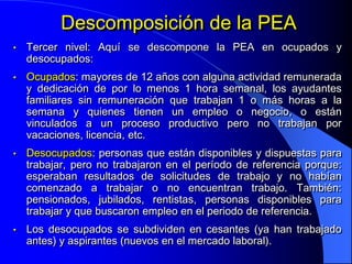 Descomposición de la PEA
•   Tercer nivel: Aquí se descompone la PEA en ocupados y
    desocupados:
•   Ocupados: mayores de 12 años con alguna actividad remunerada
    y dedicación de por lo menos 1 hora semanal, los ayudantes
    familiares sin remuneración que trabajan 1 o más horas a la
    semana y quienes tienen un empleo o negocio, o están
    vinculados a un proceso productivo pero no trabajan por
    vacaciones, licencia, etc.
•   Desocupados: personas que están disponibles y dispuestas para
    trabajar, pero no trabajaron en el período de referencia porque:
    esperaban resultados de solicitudes de trabajo y no habían
    comenzado a trabajar o no encuentran trabajo. También:
    pensionados, jubilados, rentistas, personas disponibles para
    trabajar y que buscaron empleo en el periodo de referencia.
•   Los desocupados se subdividen en cesantes (ya han trabajado
    antes) y aspirantes (nuevos en el mercado laboral).
 
