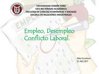UNIVERSIDAD FERMÍN TORO
        VICE RECTORADO ACADÉMICO
FACULTAD DE CIENCIAS ECONÓMICAS Y SOCIALES
    ESCUELA DE RELACIONES INDUSTRIALES




Empleo, Desempleo
Conflicto Laboral.


                                             Alba Escalona
                                             21.461.057
 