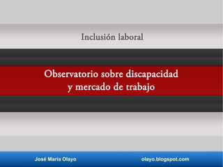 Inclusión laboral 
Observatorio sobre discapacidad 
y mercado de trabajo 
José María Olayo olayo.blogspot.com 
 