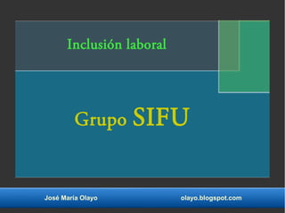 Inclusión laboral 
Grupo SIFU 
José María Olayo olayo.blogspot.com 
 