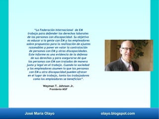 José María Olayo olayo.blogspot.com
“La Federación Internacional de EM
trabaja para defender los derechos laborales
de las personas con discapacidad. Su objetivo
es educar a la gente con EM y los empleadores
sobre propuestas para la realización de ajustes
razonables y poner en valor la contratación
de personas con EM y otras discapacidades.
Este informe es una evidencia de la defensa
de sus derechos y para asegurarse de que
las personas con EM son tratados de manera
justa y legal en el trabajo. Cuando la sociedad
y los empleadores asumen lo que las personas
con EM u otra discapacidad pueden ofrecer
en el lugar de trabajo, tanto los trabajadores
como los empleadores se benefician”.
Weyman T. Johnson Jr.
Presidente MSIF
 