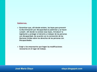 José María Olayo olayo.blogspot.com
Gobiernos.
• Garantizar que, allí donde existen, las leyes para prevenir
la discriminación por discapacidad se publicitan y se hacen
cumplir. Allí donde no existan esas leyes, introducir la
legislación y proteger el derecho a trabajar de las personas
con discapacidad, de acuerdo con la convención de las
Naciones Unidas sobre los derechos de las personas con
Discapacidades.
• Exigir a los empresarios que hagan las modificaciones
necesarias en el lugar de trabajo.
 