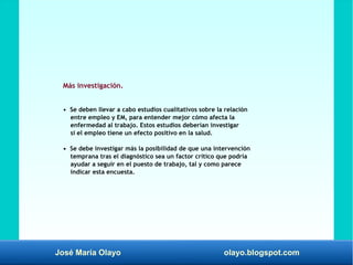 José María Olayo olayo.blogspot.com
Más investigación.
• Se deben llevar a cabo estudios cualitativos sobre la relación
entre empleo y EM, para entender mejor cómo afecta la
enfermedad al trabajo. Estos estudios deberían investigar
si el empleo tiene un efecto positivo en la salud.
• Se debe investigar más la posibilidad de que una intervención
temprana tras el diagnóstico sea un factor crítico que podría
ayudar a seguir en el puesto de trabajo, tal y como parece
indicar esta encuesta.
 