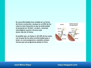 José María Olayo olayo.blogspot.com
Es una enfermedad muy variable en su forma
de inicio o evolución, aunque en un 85% de los
casos lo más frecuente es que la enfermedad
se presente en "brotes", es decir, síntomas
neurológicos nuevos o bruscos que
duran más de 24 horas.
Es posible que, en hasta un 30-40% de los casos,
con el paso de los años la enfermedad pase a
tener un curso progresivo y también existen
formas que son progresivas desde el inicio.
 