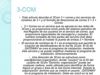 3-COM
    Este artículo describe el 3Com 3 + correo y los servicios de
    nombres de 3 + y el formato de direcciones de correo 3 +.3 +
                                 Correo
     3 + Correo es un servicio que se ejecuta en las redes de
     3Com y se proporciona como parte del sistema operativo de
       red.Registro de los usuarios en el servicio de correo, que
         proporciona capacidades de mensajería y carpetas. El
         nombre completo de tres partes del servicio mail debe
       proporcionarse al instalar la puerta de enlace.3 + Nombre
    El servicio de nombres de 3 + es el programa que permite la
        creación de identificadores de la red de 3Com. El ID de
       _GATEWAY se crea el programa de instalación, mediante
     este servicio y se puede modificar mediante el programa de
                     instalación. Direccionamiento
             Una dirección de 3Com se estructura como
        user@domain:organization, donde "usuario" es el ID del
          usuario de 3Com."Dominio: organización" puede ser
       cualquier cadena, suele utilizada para identificar de forma
      lógica un grupo o área de la red (como Internet). Solicita la
     organización: dominio que se creará el usuario _GATEWAY
        en el programa de instalación. Debe ser único en la red
 