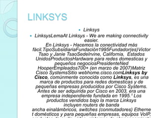 LINKSYS
                        Linksys
 LinksysLemaAt Linksys - We are making connectivity
                          easier.
        En Linksys - Hacemos la conectividad más
 fácil.TipoSubsidiariaFundación1995Fundador(es)Victor
    Tsao y Janie TsaoSedeIrvine, California, Estados
   UnidosProductosHardware para redes domesticas y
            pequeños negociosPresidenteNed
    HooperEmpleados700+ (en marzo de 2007)Matriz
   Cisco SystemsSitio webhome.cisco.comLinksys by
   Cisco, comúnmente conocida como Linksys, es una
     marca de productos para redes domesticas y de
   pequeñas empresas producidos por Cisco Systems.
    Antes de ser adquirida por Cisco en 2003, era una
      empresa independiente fundada en 1995.1 Los
         productos vendidos bajo la marca Linksys
                incluyen routers de banda
 ancha einalámbricos, switches (conmutadores) Etherne
 t domésticos y para pequeñas empresas, equipos VoIP,
 