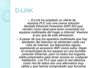 D-LINK
            D-Link ha ampliado su oferta de
           equipos PLC con una nueva solución
        llamada Ethernet Powerline DHP-303 que
      venden como ideal para tener conectado los
  equipos multimedia del hogar a Internet. Veamos
              el por qué de esta afirmación.
 A pesar de que los aparatos multimedia que hay
     alrededor del televisor se alimentan cada vez
          más de Internet, los fabricantes siguen
   explotando el accesorio WiFi como extra. Dejan
    la conectividad de los equipos en una humilde
     conexión Ethernet, pero no todos los hogares
  están preparados para tener acceso en cualquier
     habitación. Los PLC que usan la red eléctrica
       como red de datos son una alternativa muy
    válida y que hemos comprobado que funciona
 