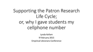 Supporting the Patron Research
Life Cycle;
or, why I gave students my
cellphone number
Lynda Kellam
9 February 2015
Empirical Librarians Conference
 