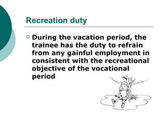Recreation duty
   During the vacation period, the
    trainee has the duty to refrain
    from any gainful employment in
    consistent with the recreational
    objective of the vocational
    period
 