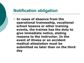 Notification obligation
   In cases of absence from the
    operational traineeship, vocational
    school lessons or other training
    events, the trainee has the duty to
    give immediate notice, stating
    reasons to the instructor. In the
    event of illness or an accident
    medical attestation must be
    submitted no later than on the third
    day
 