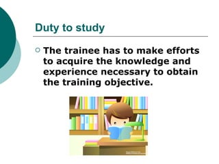 Duty to study
   The trainee has to make efforts
    to acquire the knowledge and
    experience necessary to obtain
    the training objective.
 