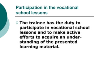 Participation in the vocational
school lessons

   The trainee has the duty to
    participate in vocational school
    lessons and to make active
    efforts to acquire an under-
    standing of the presented
    learning material.
 
