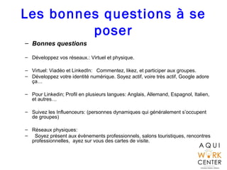 Les bonnes questions à se
poser
– Bonnes questions
– Développez vos réseaux.: Virtuel et physique.
– Virtuel: Viadéo et LinkedIn: Commentez, likez, et participer aux groupes.
– Développez votre identité numérique. Soyez actif, voire très actif, Google adore
ça…
– Pour Linkedin; Profil en plusieurs langues: Anglais, Allemand, Espagnol, Italien,
et autres…
– Suivez les Influenceurs: (personnes dynamiques qui généralement s’occupent
de groupes)
– Réseaux physiques:
– Soyez présent aux évènements professionnels, salons touristiques, rencontres
professionnelles, ayez sur vous des cartes de visite.
 