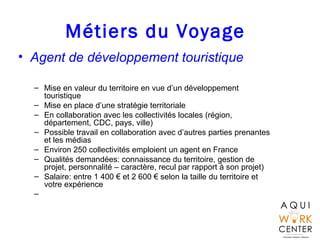 Métiers du Voyage
• Agent de développement touristique
– Mise en valeur du territoire en vue d’un développement
touristique
– Mise en place d’une stratégie territoriale
– En collaboration avec les collectivités locales (région,
département, CDC, pays, ville)
– Possible travail en collaboration avec d’autres parties prenantes
et les médias
– Environ 250 collectivités emploient un agent en France
– Qualités demandées: connaissance du territoire, gestion de
projet, personnalité – caractère, recul par rapport à son projet)
– Salaire: entre 1 400 € et 2 600 € selon la taille du territoire et
votre expérience
–
 