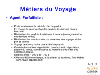 Métiers du Voyage
• Agent Forfaitiste :
– Poste en dessous de celui de chef de produit
– En charge de la conception des produits touristiques dans la
brochure
– Réalisation des produits touristiques à la carte (en augmentation
ces derniers temps)
– Réalisation des cotations des prix de revient des voyages et des
prix de ventes
– Voyage beaucoup moins que le chef de produit
– Qualités demandées: organisation dans le travail, négociateur,
gestion du temps, connaissance du marché et des offres des
opérateurs locaux.
– Salaires: entre 1 300 € et 1 700 €
– Offres sur l’Echo touristique, le Quotidien du tourisme, Tour Hebdo
www.revue-espaces.com
 