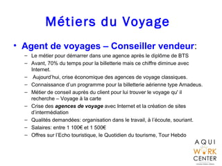 Métiers du Voyage
• Agent de voyages – Conseiller vendeur:
– Le métier pour démarrer dans une agence après le diplôme de BTS
– Avant, 70% du temps pour la billetterie mais ce chiffre diminue avec
Internet.
– Aujourd’hui, crise économique des agences de voyage classiques.
– Connaissance d’un programme pour la billetterie aérienne type Amadeus.
– Métier de conseil auprès du client pour lui trouver le voyage qu' il
recherche – Voyage à la carte
– Crise des agences de voyage avec Internet et la création de sites
d’intermédiation
– Qualités demandées: organisation dans le travail, à l’écoute, souriant.
– Salaires: entre 1 100€ et 1 500€
– Offres sur l’Echo touristique, le Quotidien du tourisme, Tour Hebdo
 