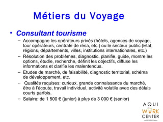 Métiers du Voyage
• Consultant tourisme
– Accompagne les opérateurs privés (hôtels, agences de voyage,
tour opérateurs, centrale de résa, etc.) ou le secteur public (Etat,
régions, départements, villes, institutions internationales, etc.)
– Résolution des problèmes, diagnostic, planifie, guide, montre les
options, étudie, recherche, définit les objectifs, diffuse les
informations et clarifie les malentendus.
– Etudes de marché, de faisabilité, diagnostic territorial, schéma
de développement, etc.
– Qualités requises: curieux, grande connaissance du marché,
être à l’écoute, travail individuel, activité volatile avec des délais
courts parfois.
– Salaire: de 1 500 € (junior) à plus de 3 000 € (senior)
 