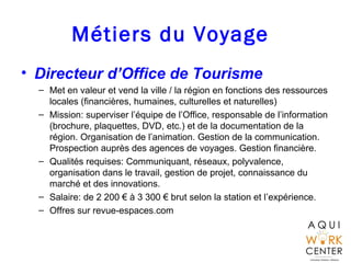 Métiers du Voyage
• Directeur d’Office de Tourisme
– Met en valeur et vend la ville / la région en fonctions des ressources
locales (financières, humaines, culturelles et naturelles)
– Mission: superviser l’équipe de l’Office, responsable de l’information
(brochure, plaquettes, DVD, etc.) et de la documentation de la
région. Organisation de l’animation. Gestion de la communication.
Prospection auprès des agences de voyages. Gestion financière.
– Qualités requises: Communiquant, réseaux, polyvalence,
organisation dans le travail, gestion de projet, connaissance du
marché et des innovations.
– Salaire: de 2 200 € à 3 300 € brut selon la station et l’expérience.
– Offres sur revue-espaces.com
 