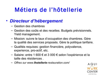 Métiers de l’hôtellerie
• Directeur d’hébergement
– Gestion des chambres
– Gestion des coûts et des recettes. Budgets prévisionnels.
Yield management.
– Mission: suivre le taux d’occupation des chambres. Gère
la qualité des services proposés. Gère la politique tarifaire.
– Qualités requises: gestion financière, polyvalence,
experience, pro-actif, etc.
– Salaire: entre 1 600 € et 3 000 € selon l’expérience et la
taille des résidences .
– Offres sur www.lhotellerie-restauration.com/
 