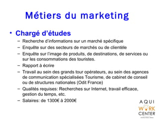 Métiers du marketing
• Chargé d’études
– Recherche d’informations sur un marché spécifique
– Enquête sur des secteurs de marchés ou de clientèle
– Enquête sur l’image de produits, de destinations, de services ou
sur les consommations des touristes.
– Rapport à écrire
– Travail au sein des grands tour opérateurs, au sein des agences
de communication spécialisées Tourisme, de cabinet de conseil
ou de structures nationales (Odit France)
– Qualités requises: Recherches sur Internet, travail efficace,
gestion du temps, etc.
– Salaires: de 1300€ à 2000€
 