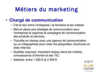 Métiers du marketing
• Chargé de communication
– Fait le lien entre l’entreprise / le territoire et les médias
– Met en place une stratégie de communication pour
l’entreprise et organise la campagne de communciation
des produits et services
– Travaille en réseau avec une agence de communication
ou un infographiste pour créer les plaquettes, brochures et
sites Internet.
– Qualités requises: important réseau dans les médias,
connaissance d’Internet et des TIC.
– Salaires: entre 1 200 € et 2 000 €
 