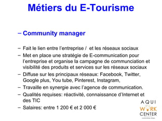 Métiers du E-Tourisme
– Community manager
– Fait le lien entre l’entreprise / et les réseaux sociaux
– Met en place une stratégie de E-communication pour
l’entreprise et organise la campagne de communciation et
visibilité des produits et services sur les réseaux sociaux
– Diffuse sur les principaux réseaux: Facebook, Twitter,
Google plus, You tube, Pinterest, Instagram,
– Travaille en synergie avec l’agence de communication.
– Qualités requises: réactivité, connaissance d’Internet et
des TIC
– Salaires: entre 1 200 € et 2 000 €
 