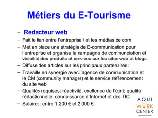 Métiers du E-Tourisme
– Redacteur web
– Fait le lien entre l’entreprise / et les médias de com
– Met en place une stratégie de E-communication pour
l’entreprise et organise la campagne de communciation et
visibilité des produits et services sur les sites web et blogs
– Diffuse des articles sur les principaux partenaires:
– Travaille en synergie avec l’agence de communication et
le CM (community manager) et le service référencement
du site web
– Qualités requises: réactivité, exellence de l’écrit; qualité
rédactionnelle, connaissance d’Internet et des TIC
– Salaires: entre 1 200 € et 2 000 €
 