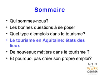 Sommaire
• Qui sommes-nous?
• Les bonnes questions à se poser
• Quel type d’emplois dans le tourisme?
• Le tourisme en Aquitaine: états des
lieux
• De nouveaux métiers dans le tourisme ?
• Et pourquoi pas créer son propre emploi?
 