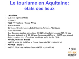 Le tourisme en Aquitaine:
états des lieux
• L’Aquitaine
• Quelques repères chiffrés
• Population
• 3 225 000 habitants : Source INSEE
• 5 départements
• Dordogne, Gironde, Landes, Lot-et-Garonne, Pyrénées-Atlantiques.
• 2 296 communes
• dont Bordeaux, capitale régionale de 241 827 habitants intra-muros (737 492 pour
Bordeaux Métropole et 1 159 431 pour l’aire urbaine) (Source : INSEE recensement
de la population 2012 - Population municipale au 1er janvier 2014).
• PiB : 90,8 milliards d’euros
• en 2012, soit 4,5% du PIB de la France (Source INSEE octobre 2014).
• PiB / hab : 28 279 €
• en 2013, 8ème rang national (Source INSEE octobre 2014).
 