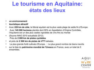 Le tourisme en Aquitaine:
états des lieux
• un environnement
• touristique attractif
• Avec 220 km de cotê , le littoral aquitain est la plus vaste plage de sable fin d’Europe.
• Avec 145 000 hectares plantés dont 90% en Appellation d’Origine Controlée,̂
l’Aquitaine est un des plus vastes vignobles de vins fins du monde
• (Source INAO 2010 actualisée 2012).
Près de 2 000 km de pistes cyclables
• et près de 2 500 km de pistes de VTT balisées.
• La plus grande foret cultivée d’Europe.  Le plus grand nombre de biens inscritŝ
• sur la liste du patrimoine mondial de l’Unesco en France, avec un total de 5
ensembles.
 