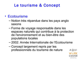 Le tourisme & Concept
• Ecotourisme
– Notion très répandue dans les pays anglo
saxons
– Forme de voyage responsable dans les
espaces naturels qui contribue à la protection
de l'environnement et au bien-être des
populations locales
– 2002: Année Internationale de l’Ecotourisme
– Concept largement repris par les
professionnels du tourisme de nature
 