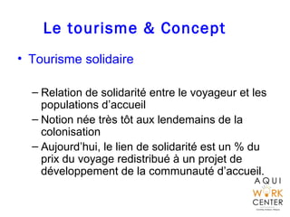 Le tourisme & Concept
• Tourisme solidaire
– Relation de solidarité entre le voyageur et les
populations d’accueil
– Notion née très tôt aux lendemains de la
colonisation
– Aujourd’hui, le lien de solidarité est un % du
prix du voyage redistribué à un projet de
développement de la communauté d’accueil.
 