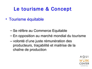 Le tourisme & Concept
• Tourisme équitable
– Se réfère au Commerce Equitable
– En opposition au marché mondial du tourisme
– volonté d’une juste rémunération des
producteurs, traçabilité et maitrise de la
chaîne de production
 