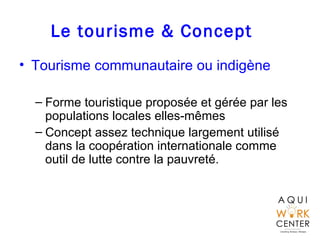 Le tourisme & Concept
• Tourisme communautaire ou indigène
– Forme touristique proposée et gérée par les
populations locales elles-mêmes
– Concept assez technique largement utilisé
dans la coopération internationale comme
outil de lutte contre la pauvreté.
 