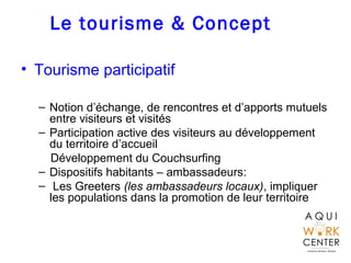 Le tourisme & Concept
• Tourisme participatif
– Notion d’échange, de rencontres et d’apports mutuels
entre visiteurs et visités
– Participation active des visiteurs au développement
du territoire d’accueil
Développement du Couchsurfing
– Dispositifs habitants – ambassadeurs:
– Les Greeters (les ambassadeurs locaux), impliquer
les populations dans la promotion de leur territoire
 