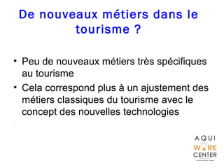 De nouveaux métiers dans le
tourisme ?
• Peu de nouveaux métiers très spécifiques
au tourisme
• Cela correspond plus à un ajustement des
métiers classiques du tourisme avec le
concept des nouvelles technologies
• .
 