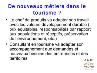 De nouveaux métiers dans le
tourisme ?
• Le chef de produits va adapter son travail
avec les valeurs développement durable (,
prix équitables, responsabilités par rapport
aux populations et réceptifs, préservation
de l’environnement, etc.)
• Consultant en tourisme va adapter son
accompagnement aux demandes et
nouveaux besoins des entreprises et des
territoires.
 