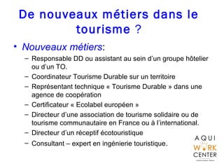 De nouveaux métiers dans le
tourisme ?
• Nouveaux métiers:
– Responsable DD ou assistant au sein d’un groupe hôtelier
ou d’un TO.
– Coordinateur Tourisme Durable sur un territoire
– Représentant technique « Tourisme Durable » dans une
agence de coopération
– Certificateur « Ecolabel européen »
– Directeur d’une association de tourisme solidaire ou de
tourisme communautaire en France ou à l’international.
– Directeur d’un réceptif écotouristique
– Consultant – expert en ingénierie touristique.
 