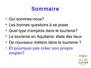 Sommaire
• Qui sommes-nous?
• Les bonnes questions à se poser
• Quel type d’emplois dans le tourisme?
• Le tourisme en Aquitaine: états des lieux
• De nouveaux métiers dans le tourisme ?
• Et pourquoi pas créer son propre
emploi?
 