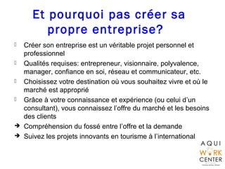 Et pourquoi pas créer sa
propre entreprise?
 Créer son entreprise est un véritable projet personnel et
professionnel
 Qualités requises: entrepreneur, visionnaire, polyvalence,
manager, confiance en soi, réseau et communicateur, etc.
 Choisissez votre destination où vous souhaitez vivre et où le
marché est approprié
 Grâce à votre connaissance et expérience (ou celui d’un
consultant), vous connaissez l’offre du marché et les besoins
des clients
 Compréhension du fossé entre l’offre et la demande
 Suivez les projets innovants en tourisme à l’international
 