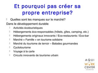 Et pourquoi pas créer sa
propre entreprise?
 Quelles sont les manques sur le marché?
Dans le développement durable
 Activités écotouristiques
 Hébergements éco-responsables (hôtels, gîtes, camping, etc.)
 Hébergements originaux innovants / Eco-restaurants / Eco-bar
 Marché « Famille » en tourisme solidaire
 Marché du tourisme de terroir – Balades gourmandes
 Cyclotourisme
 Voyage à la carte
 Circuits innovants de tourisme urbain
 