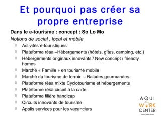 Et pourquoi pas créer sa
propre entreprise
Dans le e-tourisme : concept : So Lo Mo
Notions de social , local et mobile
 Activités é-touristiques
 Plateforme résa –Hébergements (hôtels, gîtes, camping, etc.)
 Hébergements originaux innovants / New concept / friendly
homes
 Marché « Famille » en tourisme mobile
 Marché du tourisme de terroir – Balades gourmandes
 Plateforme résa mixte Cyclotourisme et hébergements
 Plateforme résa circuit à la carte
 Plateforme filière handicap
 Circuits innovants de tourisme
 Applis services pour les vacanciers
 