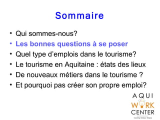 Sommaire
• Qui sommes-nous?
• Les bonnes questions à se poser
• Quel type d’emplois dans le tourisme?
• Le tourisme en Aquitaine : états des lieux
• De nouveaux métiers dans le tourisme ?
• Et pourquoi pas créer son propre emploi?
 